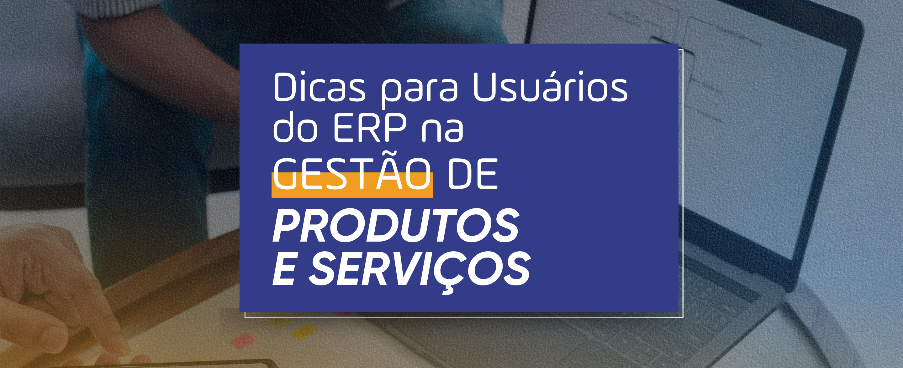 Dicas para Usuários do ERP na Gestão de Produtos e Serviços